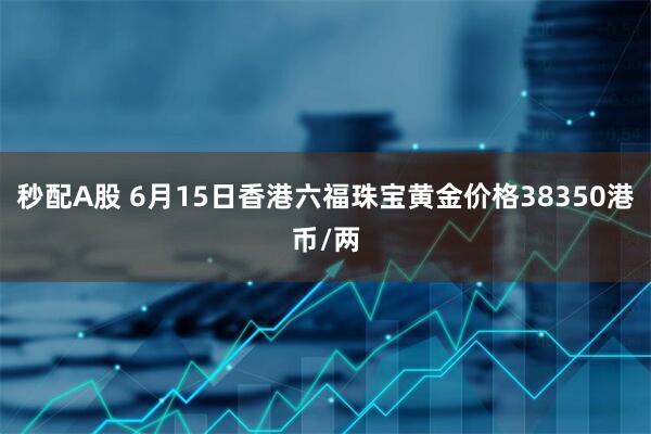 秒配A股 6月15日香港六福珠宝黄金价格38350港币/两