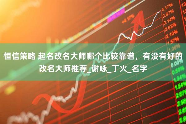 恒信策略 起名改名大师哪个比较靠谱，有没有好的改名大师推荐_谢咏_丁火_名字