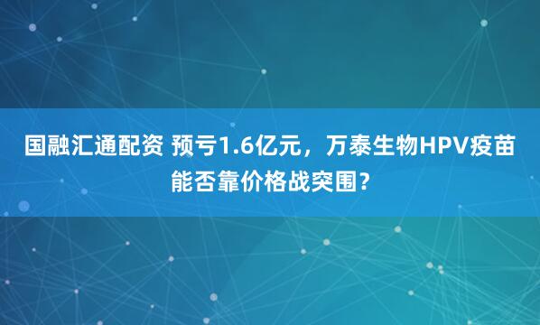 国融汇通配资 预亏1.6亿元，万泰生物HPV疫苗能否靠价格战突围？
