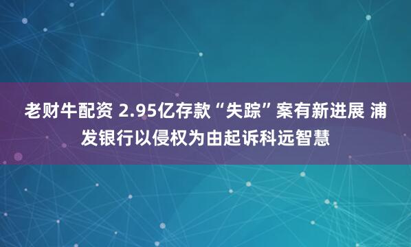 老财牛配资 2.95亿存款“失踪”案有新进展 浦发银行以侵权为由起诉科远智慧