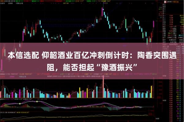 本信选配 仰韶酒业百亿冲刺倒计时：陶香突围遇阻，能否担起“豫酒振兴”