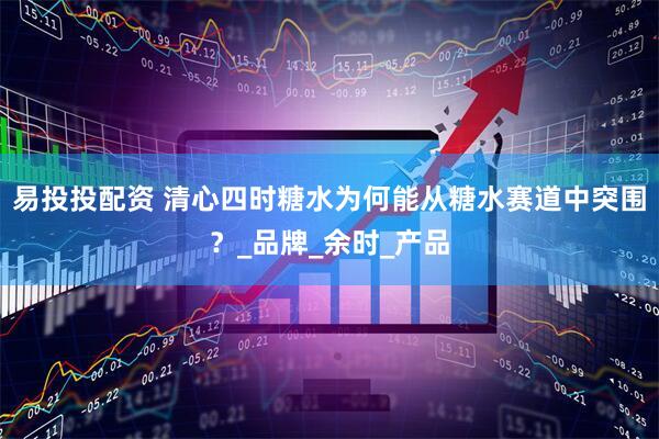 易投投配资 清心四时糖水为何能从糖水赛道中突围？_品牌_余时_产品