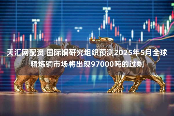 天汇网配资 国际铜研究组织预测2025年5月全球精炼铜市场将出现97000吨的过剩