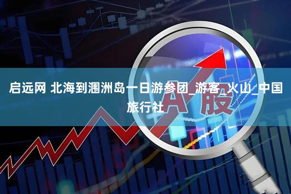 启远网 北海到涠洲岛一日游参团_游客_火山_中国旅行社