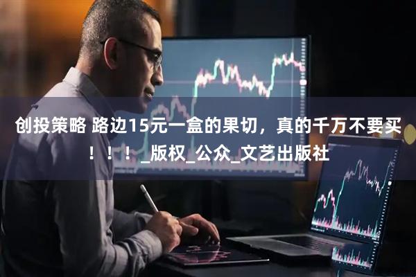 创投策略 路边15元一盒的果切，真的千万不要买！！！_版权_公众_文艺出版社