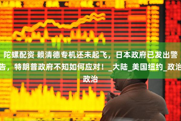 陀螺配资 赖清德专机还未起飞，日本政府已发出警告，特朗普政府不知如何应对！_大陆_美国纽约_政治
