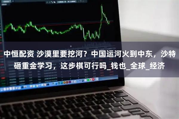 中恒配资 沙漠里要挖河？中国运河火到中东，沙特砸重金学习，这步棋可行吗_钱也_全球_经济