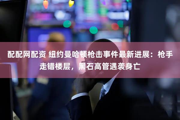 配配网配资 纽约曼哈顿枪击事件最新进展：枪手走错楼层，黑石高管遇袭身亡