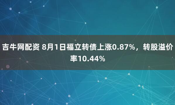 吉牛网配资 8月1日福立转债上涨0.87%，转股溢价率10.44%