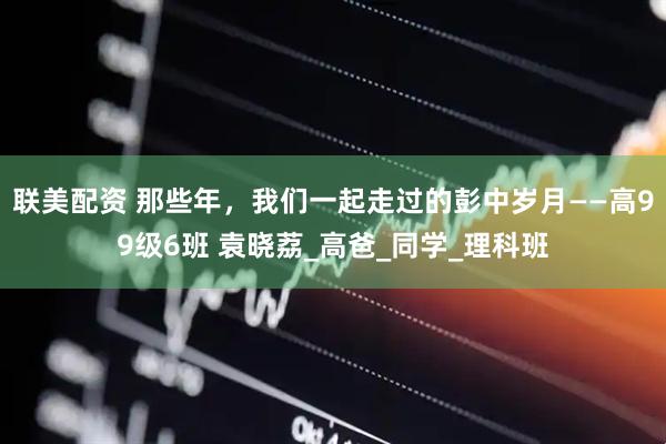 联美配资 那些年，我们一起走过的彭中岁月——高99级6班 袁晓荔_高爸_同学_理科班
