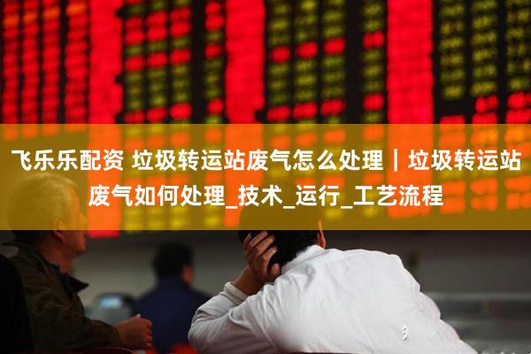 飞乐乐配资 垃圾转运站废气怎么处理｜垃圾转运站废气如何处理_技术_运行_工艺流程