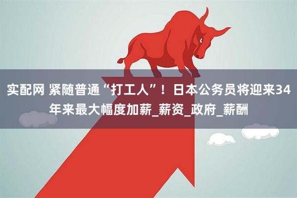 实配网 紧随普通“打工人”！日本公务员将迎来34年来最大幅度加薪_薪资_政府_薪酬