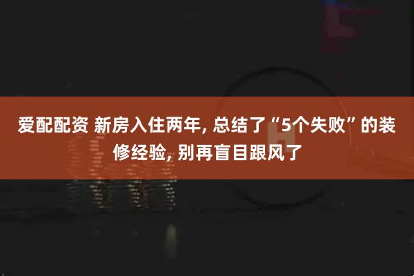 爱配配资 新房入住两年, 总结了“5个失败”的装修经验, 别再盲目跟风了