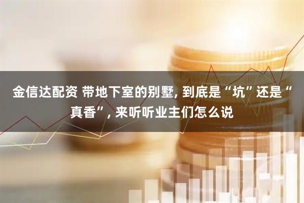 金信达配资 带地下室的别墅, 到底是“坑”还是“真香”, 来听听业主们怎么说