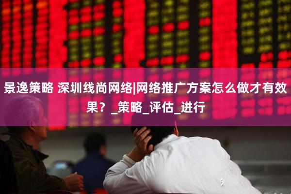 景逸策略 深圳线尚网络|网络推广方案怎么做才有效果？_策略_评估_进行