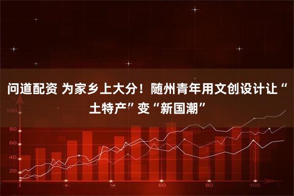 问道配资 为家乡上大分！随州青年用文创设计让“土特产”变“新国潮”