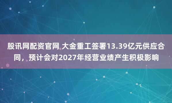 股讯网配资官网 大金重工签署13.39亿元供应合同，预计会对2027年经营业绩产生积极影响