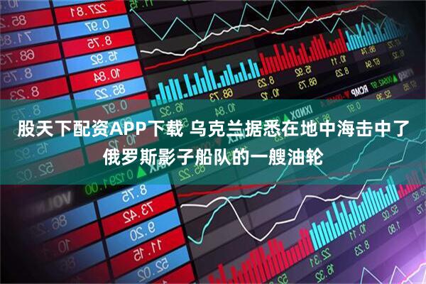 股天下配资APP下载 乌克兰据悉在地中海击中了俄罗斯影子船队的一艘油轮