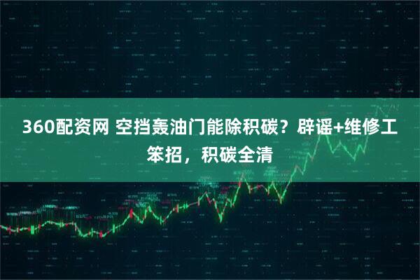 360配资网 空挡轰油门能除积碳？辟谣+维修工笨招，积碳全清