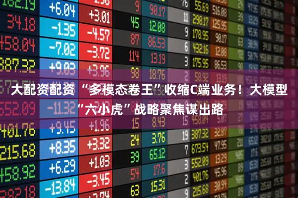 大配资配资 “多模态卷王”收缩C端业务！大模型“六小虎”战略聚焦谋出路