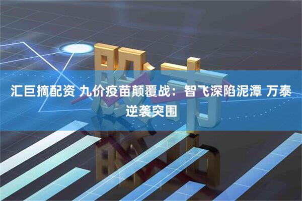 汇巨摘配资 九价疫苗颠覆战：智飞深陷泥潭 万泰逆袭突围