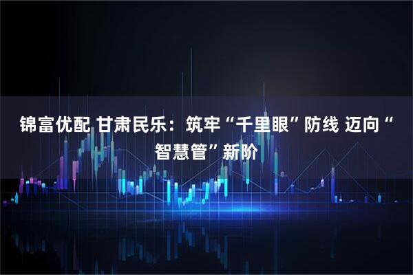 锦富优配 甘肃民乐：筑牢“千里眼”防线 迈向“智慧管”新阶